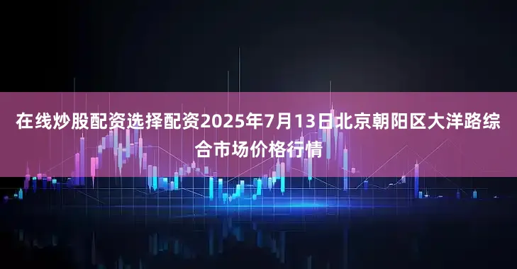 在线炒股配资选择配资2025年7月13日北京朝阳区大洋路综合市场价格行情