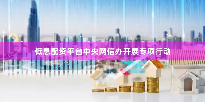低息配资平台中央网信办开展专项行动